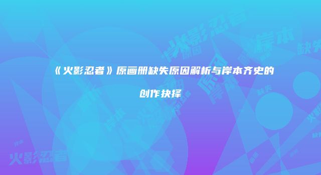 《火影忍者》原画册缺失原因解析与岸本齐史的创作抉择