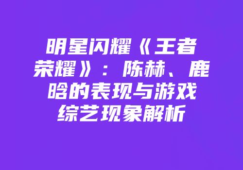 明星闪耀《王者荣耀》：陈赫、鹿晗的表现与游戏综艺现象解析
