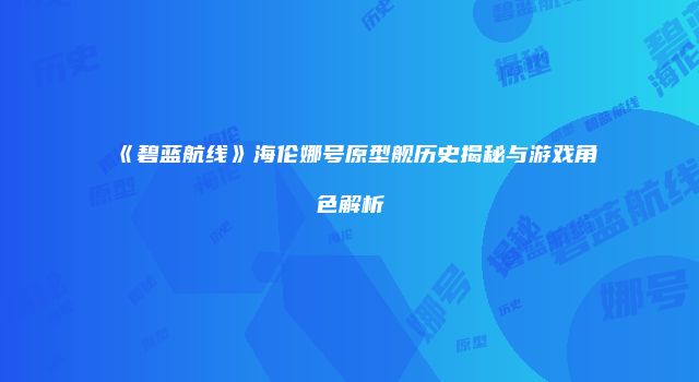 《碧蓝航线》海伦娜号原型舰历史揭秘与游戏角色解析