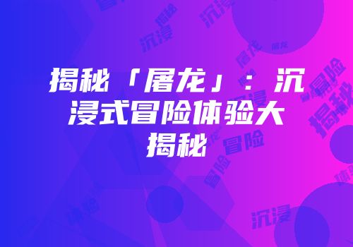 揭秘「屠龙」：沉浸式冒险体验大揭秘
