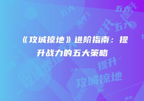 《攻城掠地》进阶指南：提升战力的五大策略