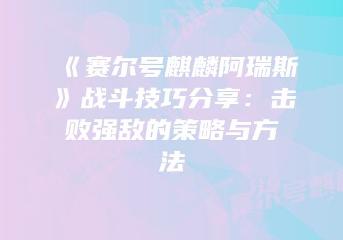 《赛尔号麒麟阿瑞斯》战斗技巧分享:击败强敌的策略与方法