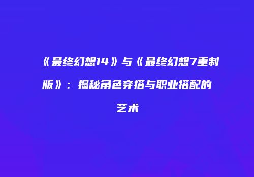 《最终幻想14》与《最终幻想7重制版》：揭秘角色穿搭与职业搭配的艺术