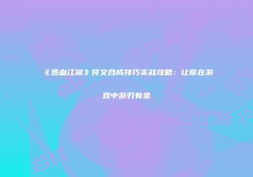 《热血江湖》符文合成技巧实战攻略：让你在游戏中游刃有余