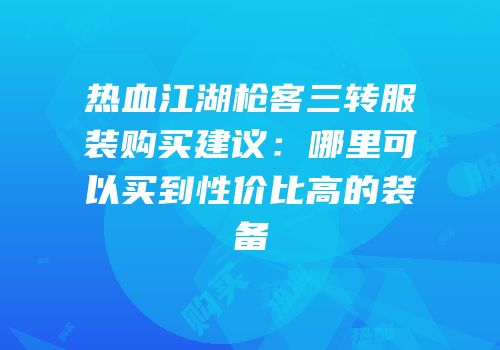 热血江湖枪客三转服装购买建议:哪里可以买到性价比高的装备