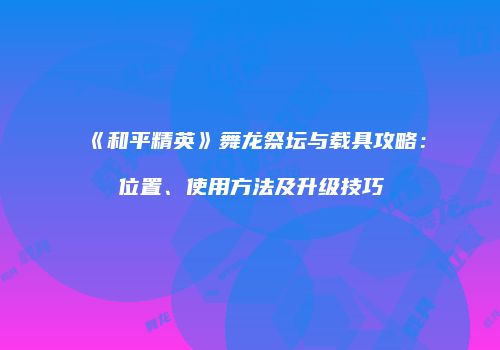《和平精英》舞龙祭坛与载具攻略：位置、使用方法及升级技巧