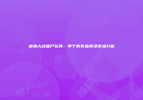 植物大战僵尸玩具：单个购买指南及市场分析
