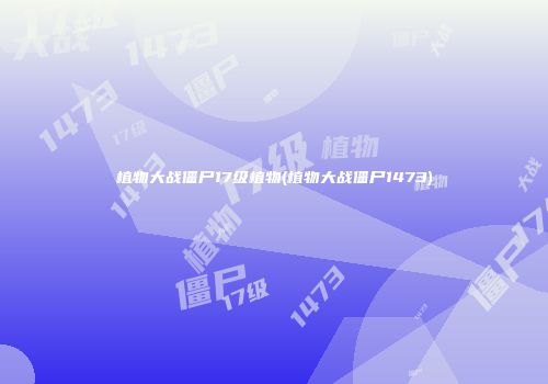 植物大战僵尸17级植物(植物大战僵尸1473)