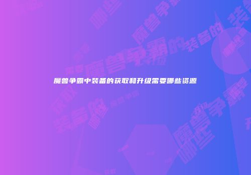 魔兽争霸中装备的获取和升级需要哪些资源