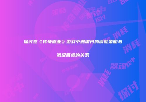 探讨在《传奇霸业》游戏中器魂丹的消耗策略与满级目标的关系
