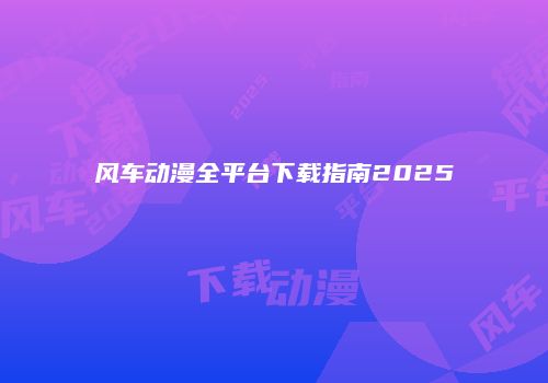 风车动漫全平台下载指南2025