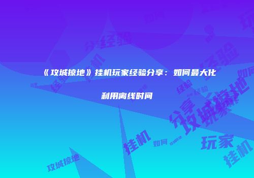 《攻城掠地》挂机玩家经验分享：如何最大化利用离线时间