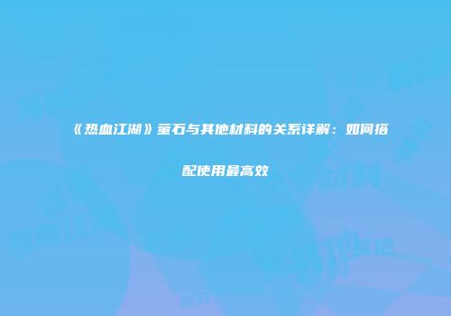 《热血江湖》萤石与其他材料的关系详解：如何搭配使用最高效