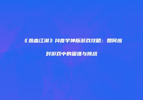《热血江湖》抖音宇神版游戏攻略：如何应对游戏中的困难与挑战