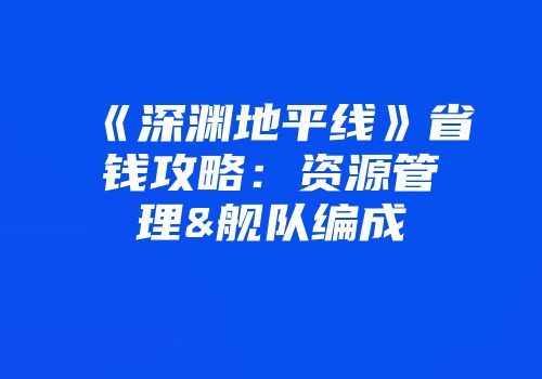 《深渊地平线》省钱攻略：资源管理&舰队编成