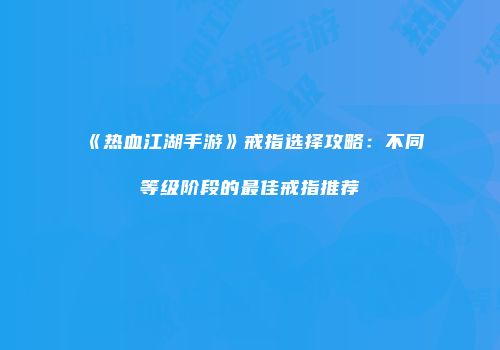 《热血江湖手游》戒指选择攻略：不同等级阶段的最佳戒指推荐