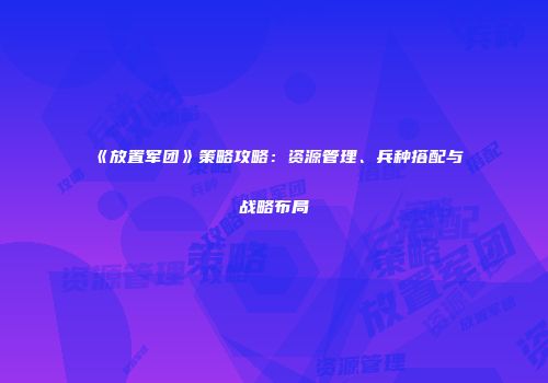 《放置军团》策略攻略：资源管理、兵种搭配与战略布局