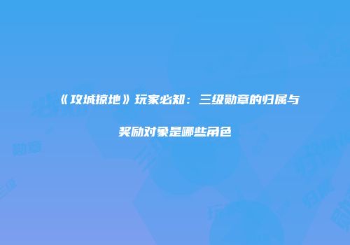 《攻城掠地》玩家必知：三级勋章的归属与奖励对象是哪些角色