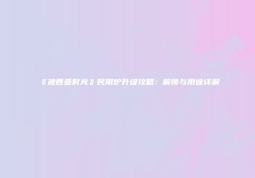《波西亚时光》民用炉升级攻略：解锁与用途详解