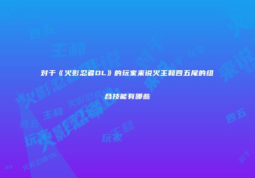 对于《火影忍者OL》的玩家来说火主和四五尾的组合技能有哪些