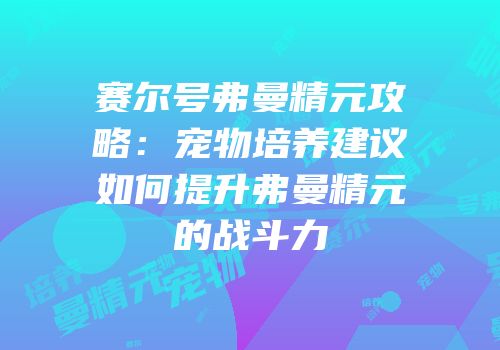 赛尔号弗曼精元攻略：宠物培养建议如何提升弗曼精元的战斗力