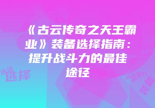 《古云传奇之天王霸业》装备选择指南:提升战斗力的最佳途径