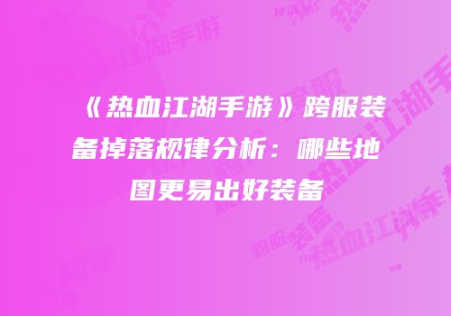 《热血江湖手游》跨服装备掉落规律分析：哪些地图更易出好装备