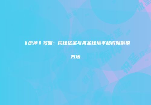 《原神》攻略：揭秘送圣与祝圣秘境不移成就解锁方法
