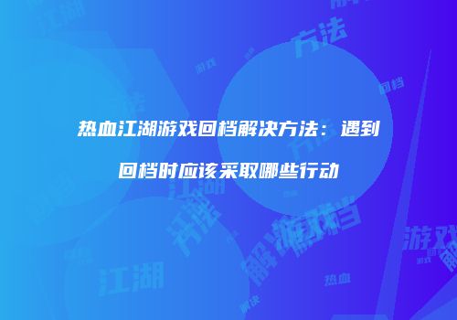 热血江湖游戏回档解决方法：遇到回档时应该采取哪些行动
