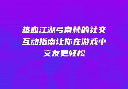 热血江湖弓南林的社交互动指南让你在游戏中交友更轻松