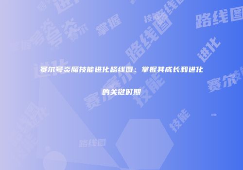 赛尔号炎魔技能进化路线图：掌握其成长和进化的关键时期