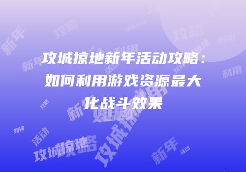 攻城掠地新年活动攻略:如何利用游戏资源最大化战斗效果