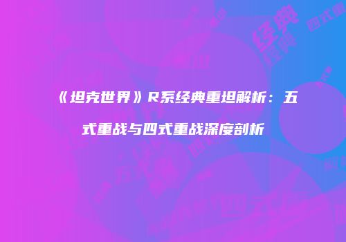 《坦克世界》R系经典重坦解析：五式重战与四式重战深度剖析