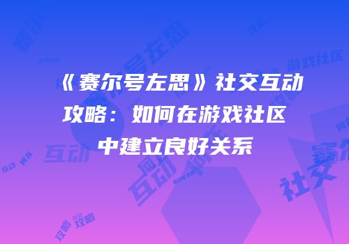 《赛尔号左思》社交互动攻略:如何在游戏社区中建立良好关系