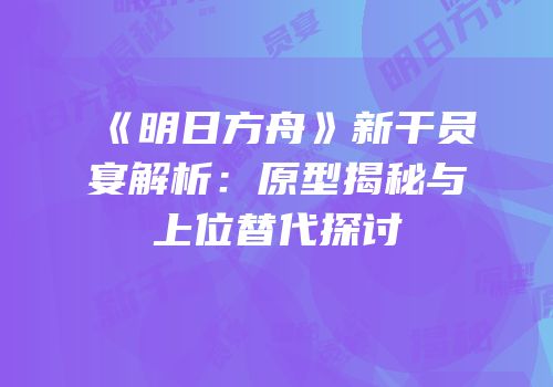 《明日方舟》新干员宴解析：原型揭秘与上位替代探讨