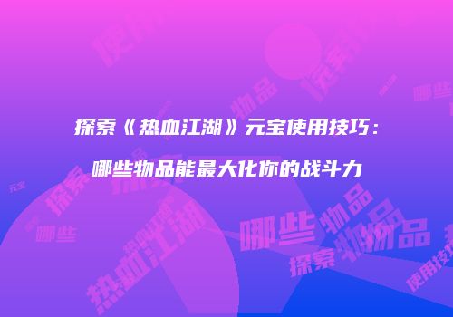 探索《热血江湖》元宝使用技巧：哪些物品能最大化你的战斗力