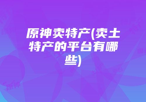 原神卖特产(卖土特产的平台有哪些)