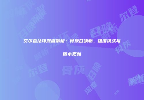 艾尔登法环深度解析：骨灰召唤物、难度挑战与版本更新