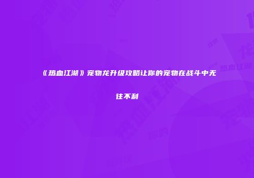 《热血江湖》宠物龙升级攻略让你的宠物在战斗中无往不利