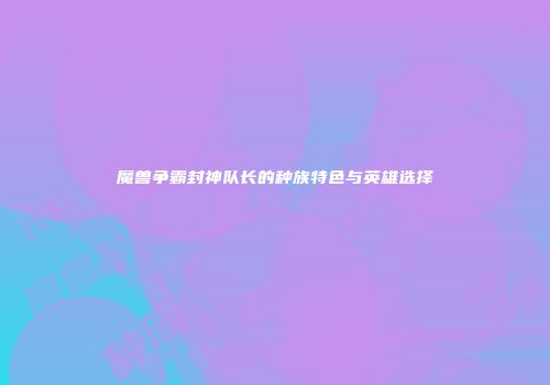 魔兽争霸封神队长的种族特色与英雄选择