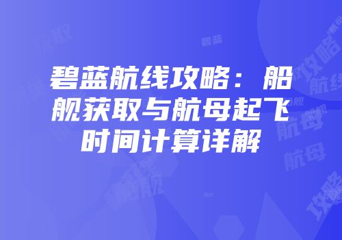碧蓝航线攻略：船舰获取与航母起飞时间计算详解