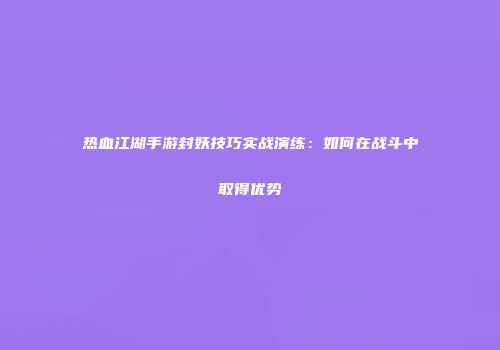 热血江湖手游封妖技巧实战演练：如何在战斗中取得优势