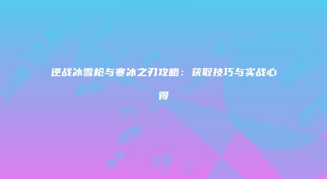 逆战冰雪枪与寒冰之刃攻略：获取技巧与实战心得