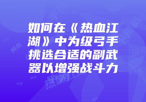 如何在《热血江湖》中为级弓手挑选合适的副武器以增强战斗力