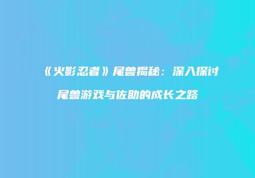 《火影忍者》尾兽揭秘：深入探讨尾兽游戏与佐助的成长之路