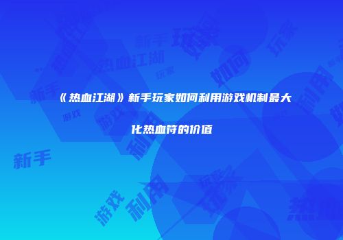 《热血江湖》新手玩家如何利用游戏机制最大化热血符的价值