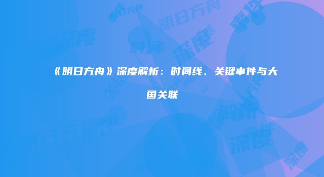 《明日方舟》深度解析：时间线、关键事件与大国关联