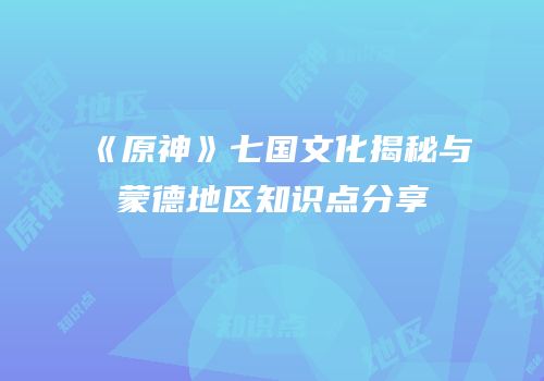 《原神》七国文化揭秘与蒙德地区知识点分享