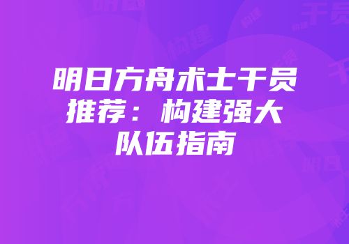 明日方舟术士干员推荐：构建强大队伍指南