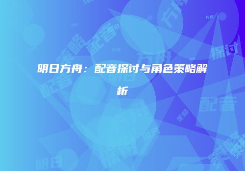 明日方舟：配音探讨与角色策略解析